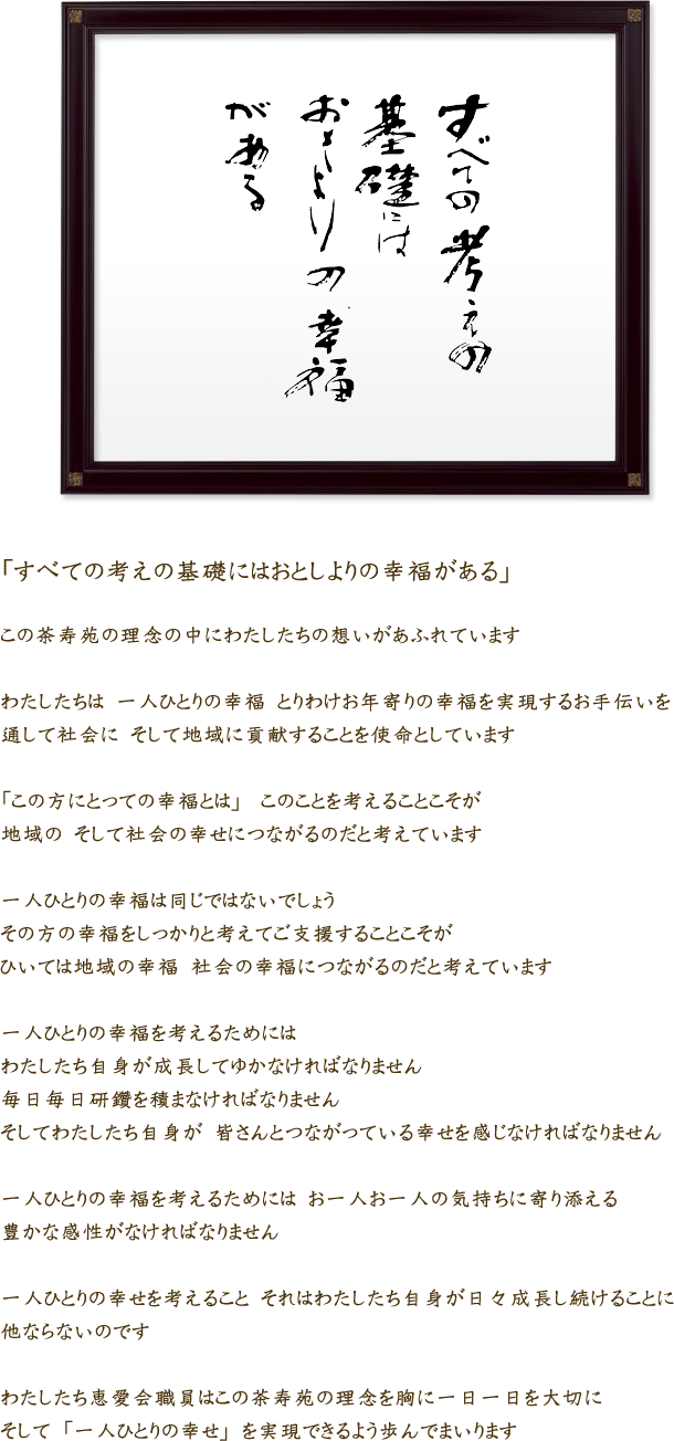 「すべての考えの基礎にはおとしよりの幸福がある」この茶寿苑の理念の中にわたしたちの想いがあふれていますわたしたちは　一人ひとりの幸福　とりわけお年寄りの幸福を実現するお手伝いを通して社会に　そして地域に貢献することを使命としています「この方にとっての幸福とは」　 このことを考えることこそが　地域の　そして社会の幸せにつながるのだと考えています　一人ひとりの幸福は同じではないでしょう　その方の幸福をしっかりと考えてご支援することこそがひいては地域の幸福　社会の幸福につながるのだと考えています一人ひとりの幸福を考えるためにはわたしたち自身が成長してゆかなければなりません毎日毎日研鑽を積まなければなりませんそしてわたしたち自身が　皆さんとつながっている幸せを感じなければなりません一人ひとりの幸福を考えるためには　お一人お一人の気持ちに寄り添える豊かな感性がなければなりません一人ひとりの幸せを考えること　それはわたしたち自身が日々成長し続けることに他ならないのですわたしたち恵愛会職員はこの茶寿苑の理念を胸に一日一日を大切にそして　「一人ひとりの幸せ」　を実現できるよう歩んでまいります
